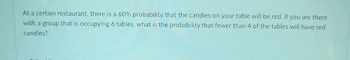 At a certain restaurant, there is a 60% probability that the candles on your table will be red. If you are there
with a group that is occupying 6 tables, what is the probability that fewer than 4 of the tables will have red
candles?
