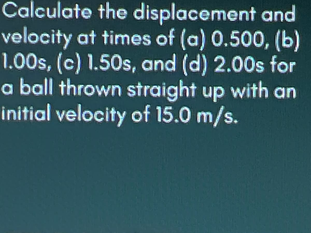 Calculate the displacement and
velocity at times of (a) 0.500, (b)
1.00s, (c) 1.50s, and (d) 2.00s for
a ball thrown straight up with an
initial velocity of 15.0 m/s.