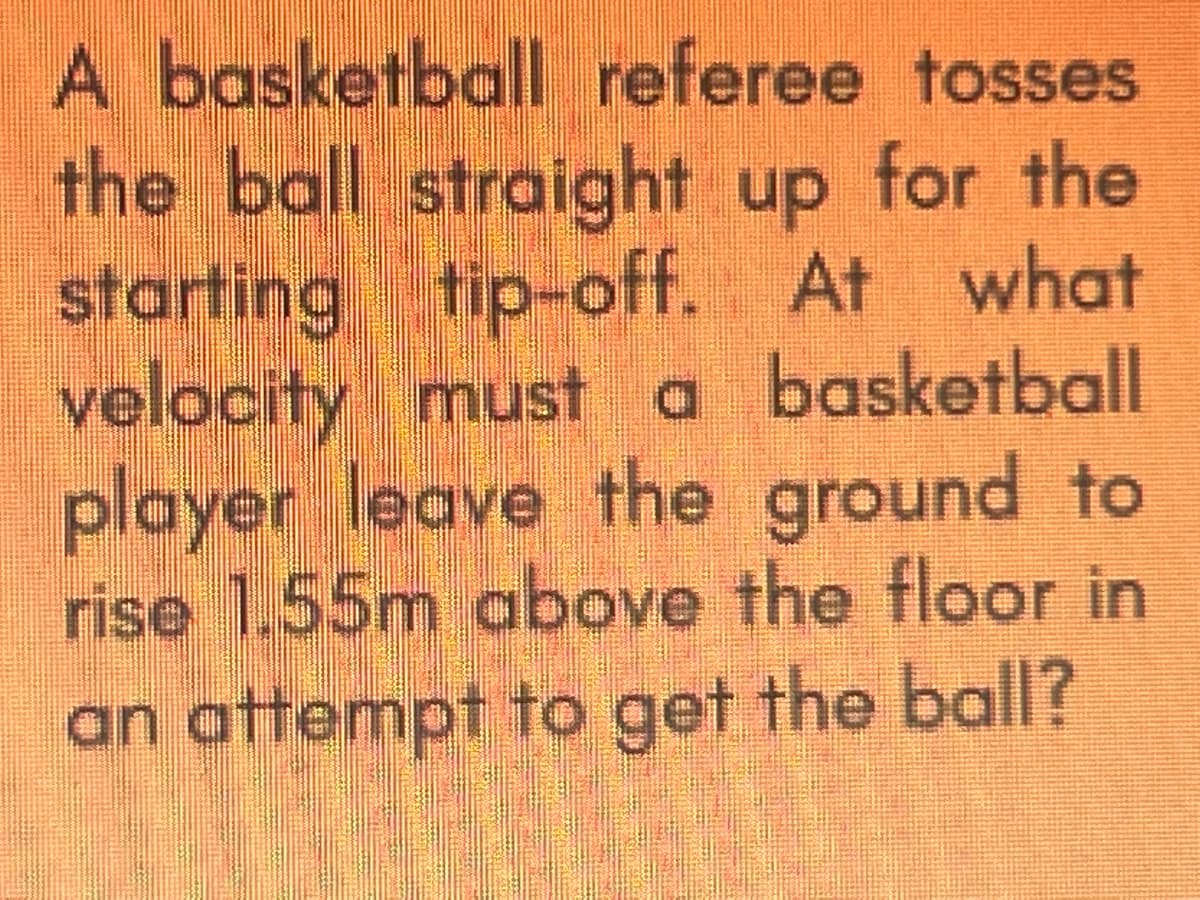 A basketball referee tosses
the ball straight up for the
starting tip-off. At what
velocity must a basketball
player leave the ground to
rise 1.55m above the floor in
an attempt to get the ball?