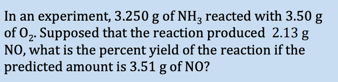 In an experiment, 3.250 g of NH3 reacted with 3.50 g
of O₂. Supposed that the reaction produced 2.13 g
NO, what is the percent yield of the reaction if the
predicted amount is 3.51 g of NO?