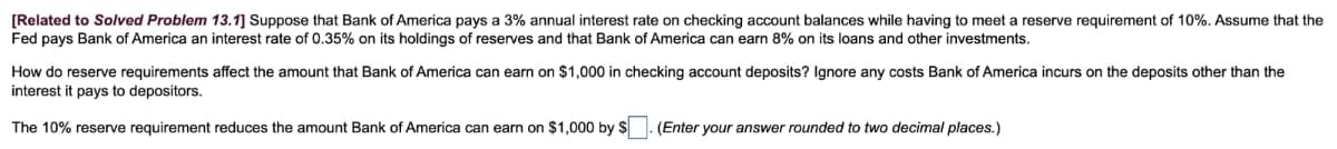 [Related to Solved Problem 13.1] Suppose that Bank of America pays a 3% annual interest rate on checking account balances while having to meet a reserve requirement of 10%. Assume that the
Fed pays Bank of America an interest rate of 0.35% on its holdings of reserves and that Bank of America can earn 8% on its loans and other investments.
How do reserve requirements affect the amount that Bank of America can earn on $1,000 in checking account deposits? Ignore any costs Bank of America incurs on the deposits other than the
interest it pays to depositors.
The 10% reserve requirement reduces the amount Bank of America can earn on $1,000 by $ ☐ . (Enter your answer rounded to two decimal places.)