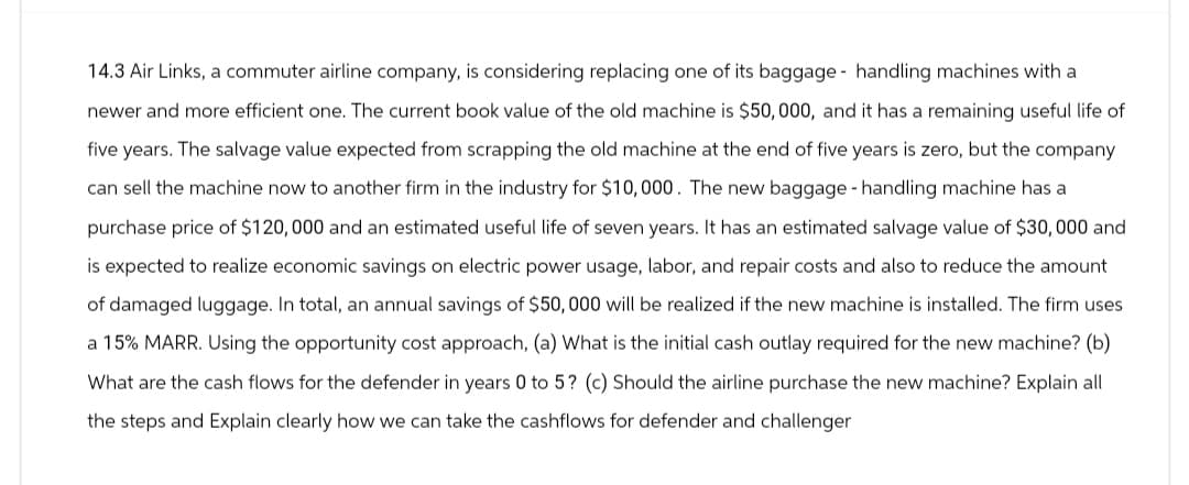 14.3 Air Links, a commuter airline company, is considering replacing one of its baggage handling machines with a
newer and more efficient one. The current book value of the old machine is $50,000, and it has a remaining useful life of
five years. The salvage value expected from scrapping the old machine at the end of five years is zero, but the company.
can sell the machine now to another firm in the industry for $10,000. The new baggage handling machine has a
purchase price of $120,000 and an estimated useful life of seven years. It has an estimated salvage value of $30,000 and
is expected to realize economic savings on electric power usage, labor, and repair costs and also to reduce the amount
of damaged luggage. In total, an annual savings of $50,000 will be realized if the new machine is installed. The firm uses
a 15% MARR. Using the opportunity cost approach, (a) What is the initial cash outlay required for the new machine? (b)
What are the cash flows for the defender in years 0 to 5? (c) Should the airline purchase the new machine? Explain all
the steps and Explain clearly how we can take the cashflows for defender and challenger