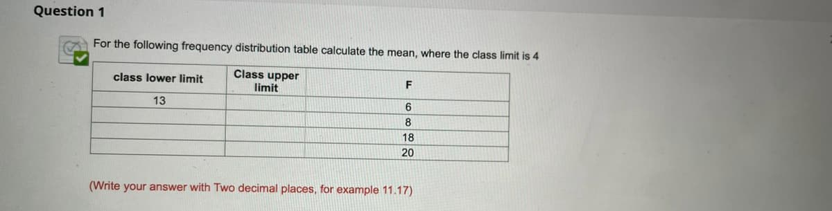 Question 1
For the following frequency distribution table calculate the mean, where the class limit is 4
Class upper
limit
class lower limit
13
6
8
18
20
(Write your answer with Two decimal places, for example 11.17)
