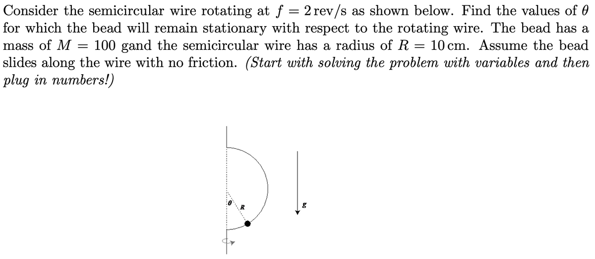 Consider the semicircular wire rotating at f = 2 rev/s as shown below. Find the values of 0
for which the bead will remain stationary with respect to the rotating wire. The bead has a
mass of M
slides along the wire with no friction. (Start with solving the problem with variables and then
plug in numbers!)
100 gand the semicircular wire has a radius of R
= 10 cm. Assume the bead
