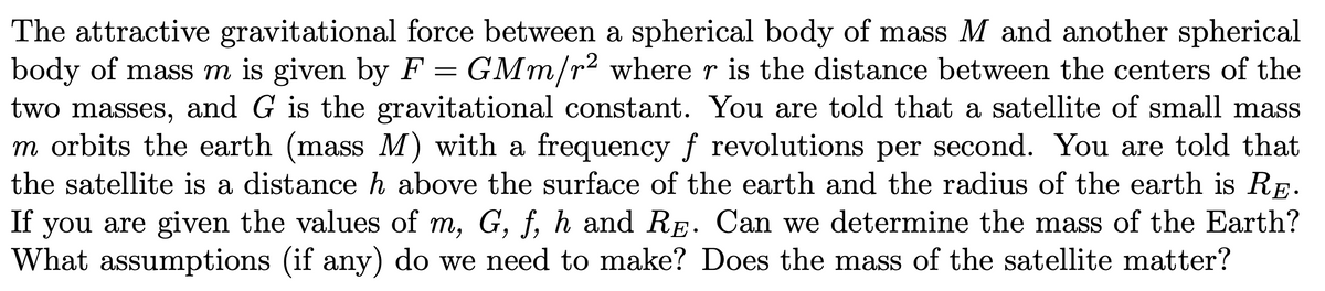 The attractive gravitational force between a spherical body of mass M and another spherical
body of mass m is given by F
two masses, and G is the gravitational constant. You are told that a satellite of small mass
m orbits the earth (mass M) with a frequency f revolutions per second. You are told that
the satellite is a distance h above the surface of the earth and the radius of the earth is RE.
you are given the values of m, G, f, h and RE. Can we determine the mass of the Earth?
What assumptions (if any) do we need to make? Does the mass of the satellite matter?
GMm/r2 where r is the distance between the centers of the
If
