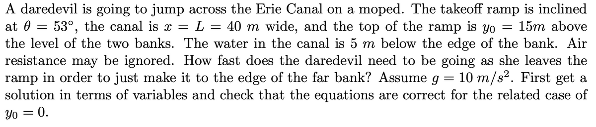A daredevil is going to jump across the Erie Canal on a moped. The takeoff ramp is inclined
at 0 = 53°, the canal is x =
the level of the two banks. The water in the canal is 5 m below the edge of the bank. Air
resistance may be ignored. How fast does the daredevil need to be going as she leaves the
ramp in order to just make it to the edge of the far bank? Assume g
solution in terms of variables and check that the equations are correct for the related case of
L = 40 m wide, and the top of the ramp is yo =
15m above
10 m/s2. First get a
Yo = 0.
