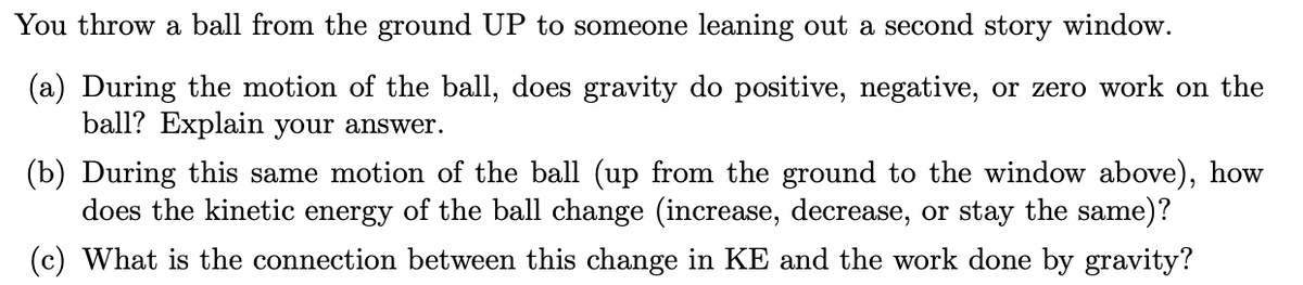 You throw a ball from the ground UP to someone leaning out a second story window.
(a) During the motion of the ball, does gravity do positive, negative, or zero work on the
ball? Explain your answer.
(b) During this same motion of the ball (up from the ground to the window above), how
does the kinetic energy of the ball change (increase, decrease, or stay the same)?
(c) What is the connection between this change in KE and the work done by gravity?
