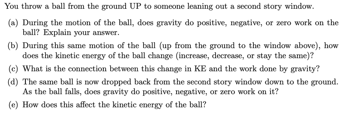 You throw a ball from the ground UP to someone leaning out a second story window.
(a) During the motion of the ball, does gravity do positive, negative, or zero work on the
ball? Explain your answer.
(b) During this same motion of the ball (up from the ground to the window above), how
does the kinetic energy of the ball change (increase, decrease, or stay the same)?
(c) What is the connection between this change in KE and the work done by gravity?
(d) The same ball is now dropped back from the second story window down to the ground.
As the ball falls, does gravity do positive, negative, or zero work on it?
(e) How does this affect the kinetic energy of the ball?
