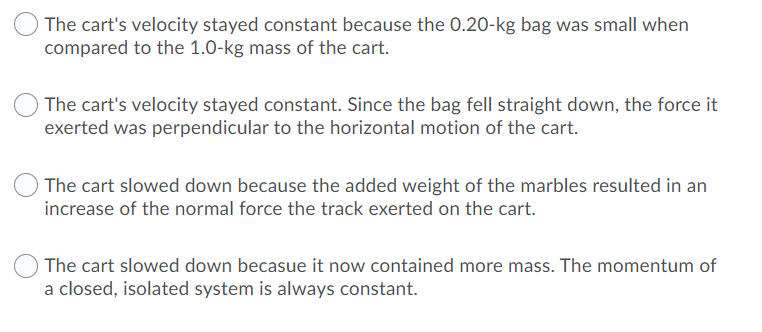 The cart's velocity stayed constant because the 0.20-kg bag was small when
compared to the 1.0-kg mass of the cart.
The cart's velocity stayed constant. Since the bag fell straight down, the force it
exerted was perpendicular to the horizontal motion of the cart.
The cart slowed down because the added weight of the marbles resulted in an
increase of the normal force the track exerted on the cart.
The cart slowed down becasue it now contained more mass. The momentum of
a closed, isolated system is always constant.

