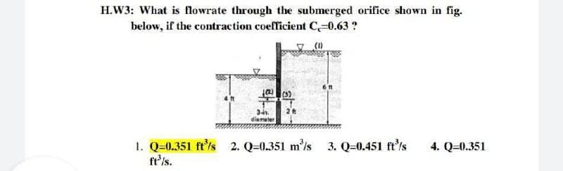 H.W3: What is flowrate through the submerged orifice shown in fig.
below, if the contraction coefficient C=0.63 ?
4 ft
3in.
diameter
1. Q=0.351 ft'/s 2. Q=0.351 m'/s 3. Q=0.451 ft'/s
ft's.
4. Q=0.351
