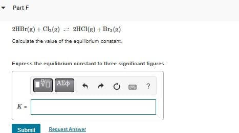 Part F
2HBr(g) + Cl₂ (g) = 2HCl(g) + Br₂(g)
Calculate the value of the equilibrium constant.
Express the equilibrium constant to three significant figures.
K=
Submit
VD ΑΣΦ
Request Answer
?