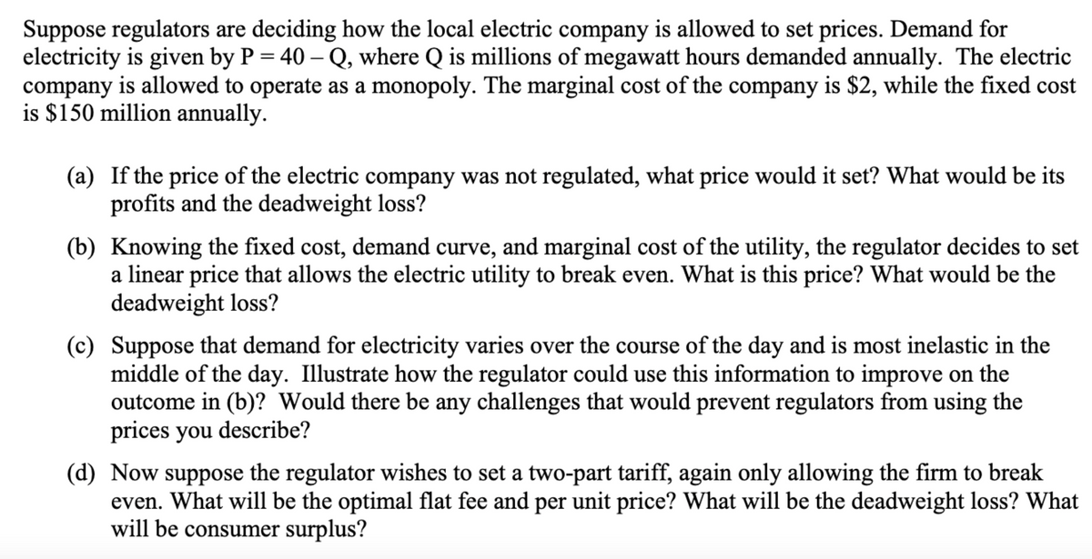 Suppose regulators are deciding how the local electric company is allowed to set prices. Demand for
electricity is given by P = 40-Q, where Q is millions of megawatt hours demanded annually. The electric
company is allowed to operate as a monopoly. The marginal cost of the company is $2, while the fixed cost
is $150 million annually.
(a) If the price of the electric company was not regulated, what price would it set? What would be its
profits and the deadweight loss?
(b) Knowing the fixed cost, demand curve, and marginal cost of the utility, the regulator decides to set
a linear price that allows the electric utility to break even. What is this price? What would be the
deadweight loss?
(c) Suppose that demand for electricity varies over the course of the day and is most inelastic in the
middle of the day. Illustrate how the regulator could use this information to improve on the
outcome in (b)? Would there be any challenges that would prevent regulators from using the
prices you describe?
(d) Now suppose the regulator wishes to set a two-part tariff, again only allowing the firm to break
even. What will be the optimal flat fee and per unit price? What will be the deadweight loss? What
will be consumer surplus?