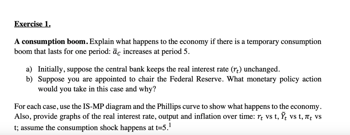 Exercise 1.
A consumption boom. Explain what happens to the economy if there is a temporary consumption
boom that lasts for one period: āc increases at period 5.
a) Initially, suppose the central bank keeps the real interest rate (r+) unchanged.
b) Suppose you are appointed to chair the Federal Reserve. What monetary policy action
would you take in this case and why?
For each case, use the IS-MP diagram and the Phillips curve to show what happens to the economy.
Also, provide graphs of the real interest rate, output and inflation over time: r vs t, Ỹ vs t, πt vs
t; assume the consumption shock happens at t=5.¹