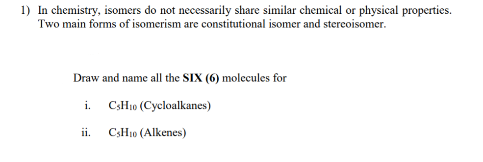 1) In chemistry, isomers do not necessarily share similar chemical or physical properties.
Two main forms of isomerism are constitutional isomer and stereoisomer.
Draw and name all the SIX (6) molecules for
i.
CSH10 (Cycloalkanes)
ii.
C3H10 (Alkenes)
