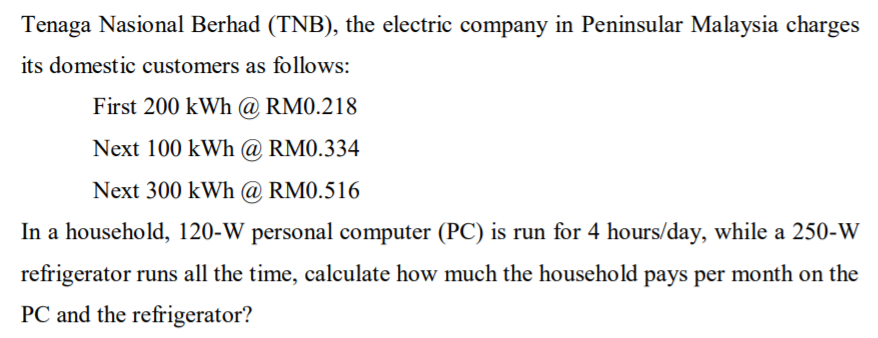 Tenaga Nasional Berhad (TNB), the electric company in Peninsular Malaysia charges
its domestic customers as follows:
First 200 kWh @ RM0.218
Next 100 kWh @ RM0.334
Next 300 kWh @ RM0.516
In a household, 120-W personal computer (PC) is run for 4 hours/day, while a 250-W
refrigerator runs all the time, calculate how much the household pays per month on the
PC and the refrigerator?

