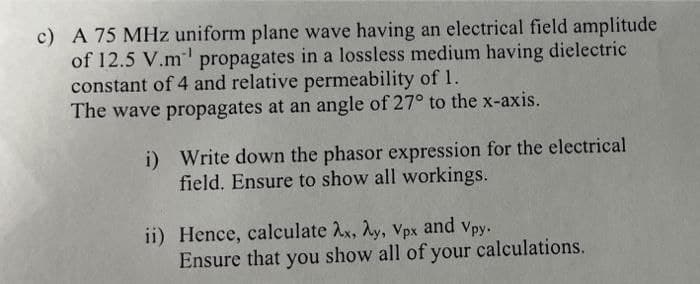 c) A 75 MHz uniform plane wave having an electrical field amplitude
of 12.5 V.m propagates in a lossless medium having dielectric
constant of 4 and relative permeability of 1.
The wave propagates at an angle of 27° to the x-axis.
i) Write down the phasor expression for the electrical
field. Ensure to show all workings.
ii) Hence, calculate Ax, Ay, Vpx and vpy.
Ensure that you show all of your calculations.
