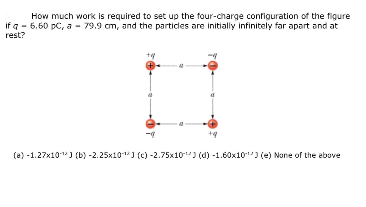 How much work is required to set up the four-charge configuration of the figure
6.60 pC, a =
if g =
rest?
79.9 cm, and the particles are initially infinitely far apart and at
+9
-4
+q
(a) -1.27x10-12 ] (b) -2.25x10-12 J (c) -2.75x10-12 J (d) -1.60x10-12 J (e) None of the above
