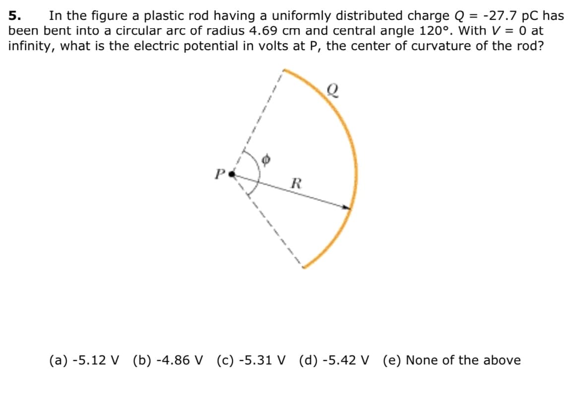 In the figure a plastic rod having a uniformly distributed charge Q = -27.7 pC has
been bent into a circular arc of radius 4.69 cm and central angle 120°. With V = 0 at
infinity, what is the electric potential in volts at P, the center of curvature of the rod?
5.
R
(a) -5.12 V (b) -4.86 V (c) -5.31 V (d) -5.42 V (e) None of the above
