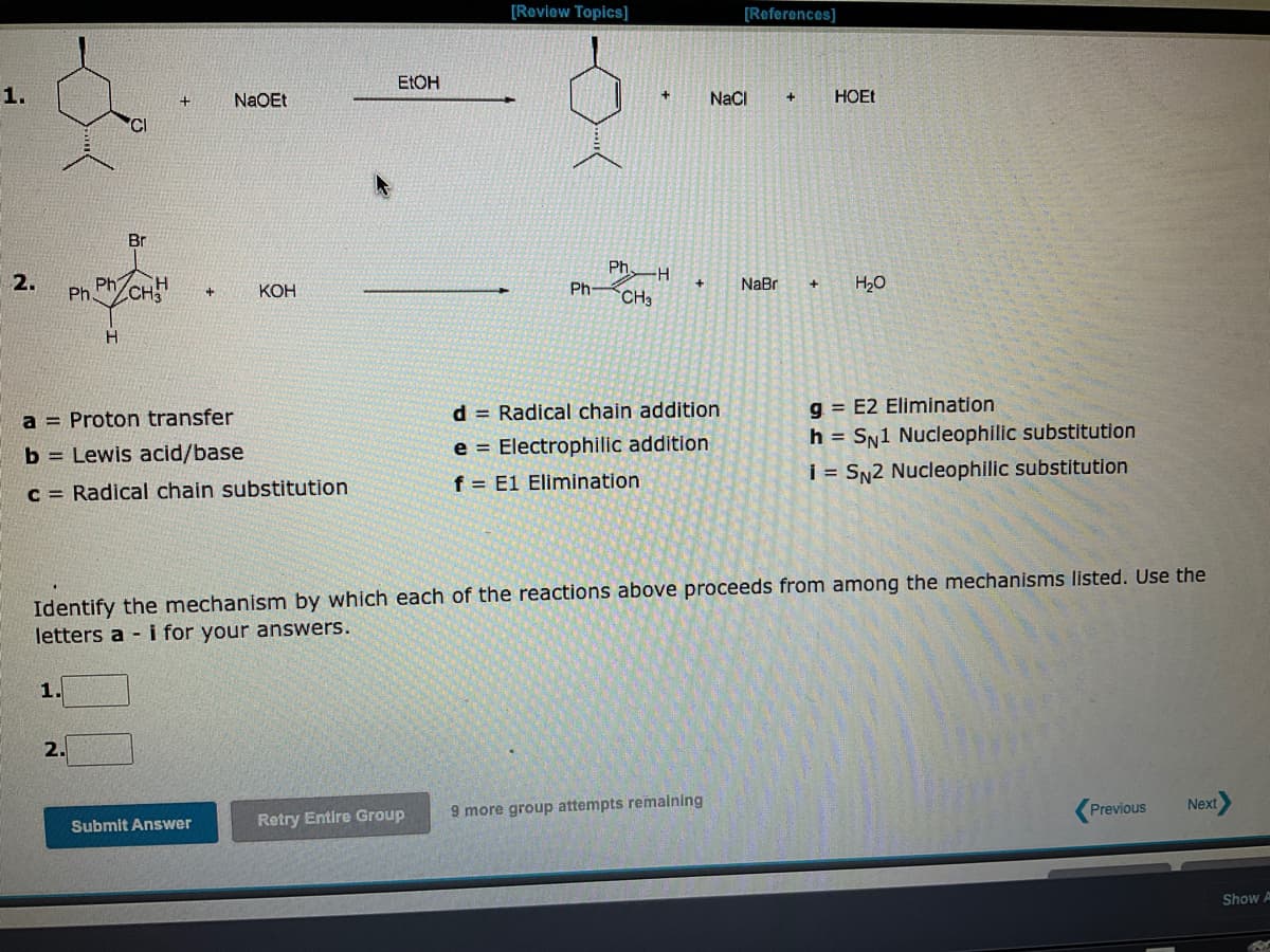 1.
2.
Ph
1.
Ph
2.
H
Br
CH3
+
a Proton transfer
b= Lewis acid/base
c = Radical chain substitution
NaOEt
Submit Answer
KOH
EtOH
[Review Topics]
Retry Entire Group
Ph-
Ph
CH3
H
+
d = Radical chain addition
e Electrophilic addition
f E1 Elimination
[References]
NaCl
9 more group attempts remaining
NaBr
+
Identify the mechanism by which each of the reactions above proceeds from among the mechanisms listed. Use the
letters a- i for your answers.
+
HOEt
H₂O
g=E2 Elimination
h = SN1 Nucleophilic substitution
i = SN2 Nucleophilic substitution
Previous
Next
Show A