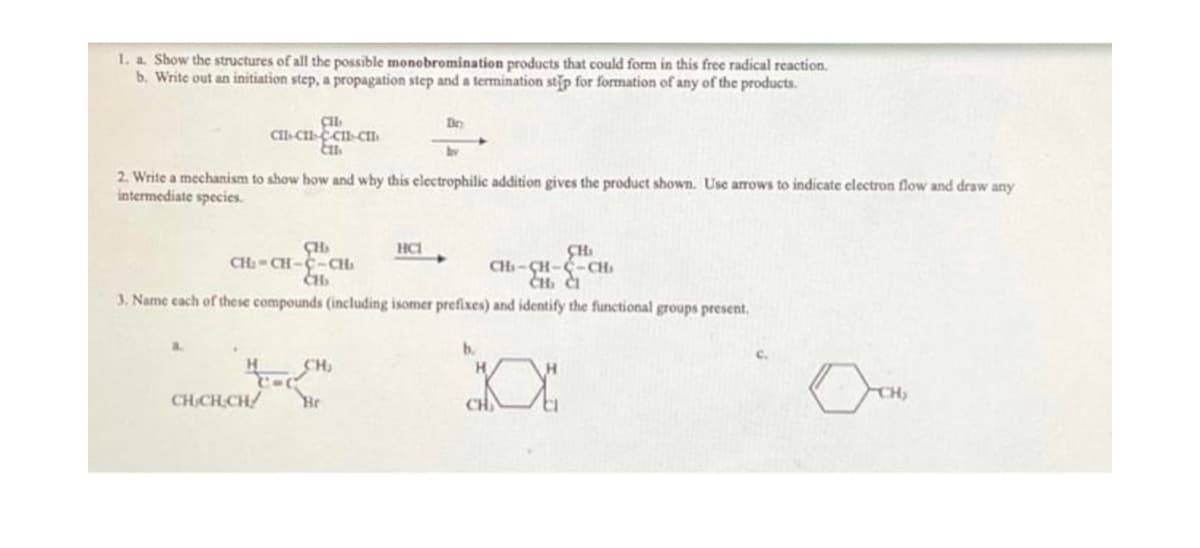1. a. Show the structures of all the possible monobromination products that could form in this free radical reaction.
b. Write out an initiation step, a propagation step and a termination stip for formation of any of the products.
CHI
CHI-CHI-CHI-CII
Ett
2. Write a mechanism to show how and why this electrophilic addition gives the product shown. Use arrows to indicate electron flow and draw any
intermediate species.
a
CH
CH₂-CH-C-CH₂
CH₂
CHI
CH-CH-C-CH₁
CH. CI
3. Name each of these compounds (including isomer prefixes) and identify the functional groups present.
H
CH₂
CHICH.CH/ Br
Bo
HC1
b.
CH
CH₂