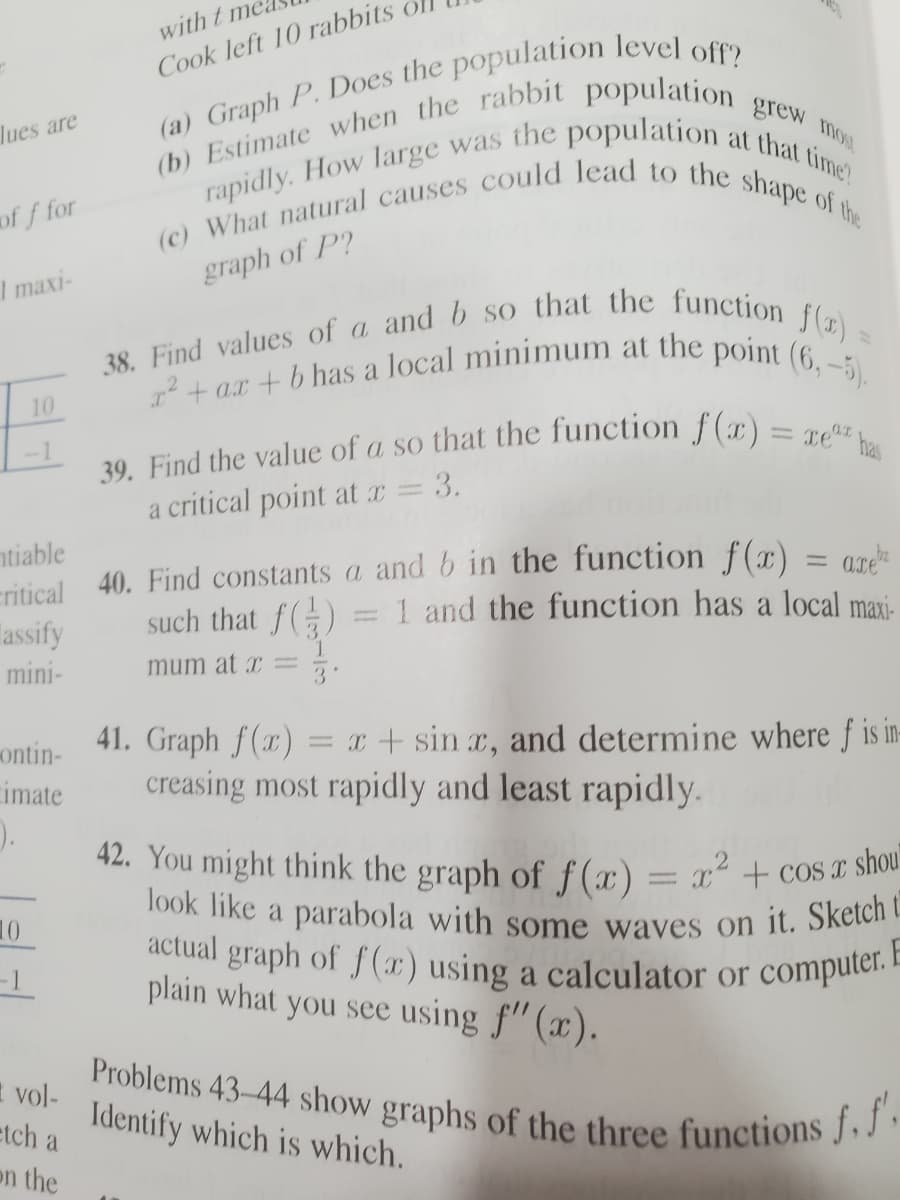 (c) What natural causes could lead to the shape of the
rapidly. How large was the population at that time?
2 + a.r + b has a local minimum at the point (6,-5).
actual graph of f (1) using a calculator or computer. E
Problems 43-44 show graphs of the three functions f. f'.
38. Find values of a and b so that the function f) =
with t me
Cook left 10 rabbits
grew mos
lues are
at
of f for
I maxi-
graph of P?
10
39. Find the value of a so that the function f(x) = T92,
a critical point at x = 3.
ntiable
eritical 40. Find constants a and b in the function f(x) = arde
Tassify
such that f()
1 and the function has a local maxi-
mini-
mum at x = :
41. Graph f(x)
creasing most rapidly and least rapidly.
ontin-
= x + sin x, and determine where f is in-
imate
42. You might think the graph of f(x)= x² + COS I Shou
%3D
1ook like a parabola with some waves on it. Sketch
actual graph of f(x) using a calculator or
plain what you see using f"(x).
10
-1
E
computer.
1 vol-
Identify which is which.
etch a
on the
