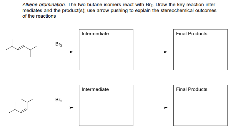 Alkene bromination. The two butane isomers react with Br2. Draw the key reaction inter-
mediates and the product(s); use arrow pushing to explain the stereochemical outcomes
of the reactions
Final Products
Intermediate
Br2
Intermediate
Final Products
Br2
