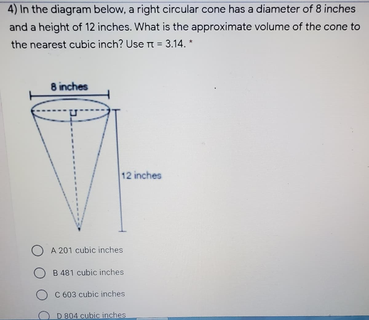 4) In the diagram below, a right circular cone has a diameter of 8 inches
and a height of 12 inches. What is the approximate volume of the cone to
the nearest cubic inch? Use n = 3.14. *
8 inches
12 inches
A 201 cubic inches
B 481 cubic inches
C 603 cubic inches
D 804 cubic inches
