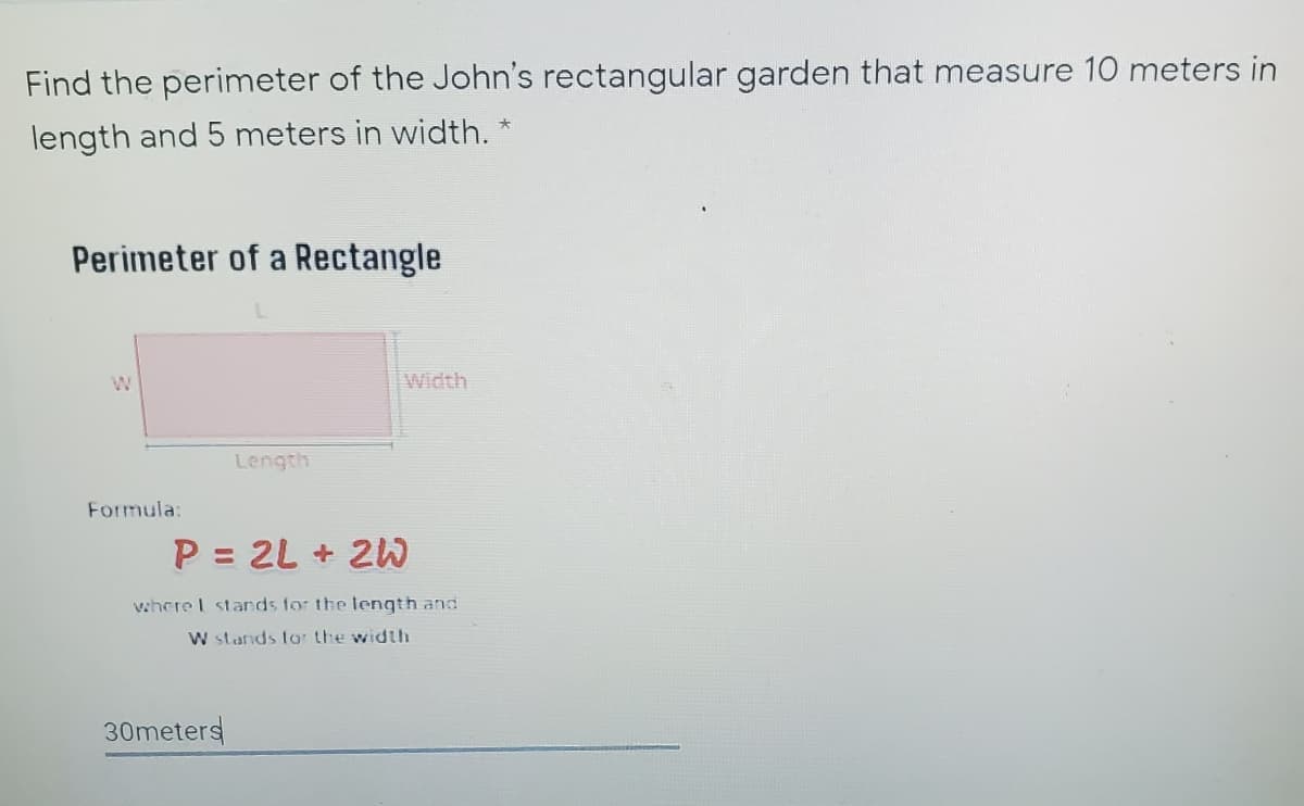 Find the perimeter of the John's rectangular garden that measure 10 meters in
length and 5 meters in width. *
Perimeter of a Rectangle
W
Width
Length
Formula:
P = 2L + 2W
where I stands for the length and
W stands tar the width
30meters
