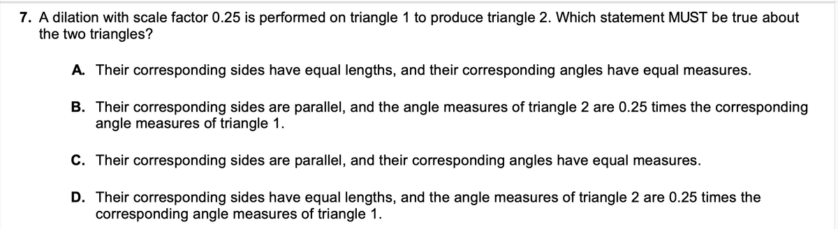 7. A dilation with scale factor 0.25 is performed on triangle 1 to produce triangle 2. Which statement MUST be true about
the two triangles?
A. Their corresponding sides have equal lengths, and their corresponding angles have equal measures.
B. Their corresponding sides are parallel, and the angle measures of triangle 2 are 0.25 times the corresponding
angle measures of triangle 1.
C. Their corresponding sides are parallel, and their corresponding angles have equal measures.
D. Their corresponding sides have equal lengths, and the angle measures of triangle 2 are 0.25 times the
corresponding angle measures of triangle 1.
