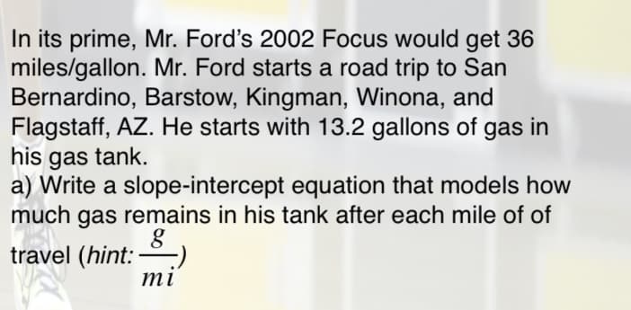 In its prime, Mr. Ford's 2002 Focus would get 36
miles/gallon. Mr. Ford starts a road trip to San
Bernardino, Barstow, Kingman, Winona, and
Flagstaff, AZ. He starts with 13.2 gallons of gas in
his gas tank.
a) Write a slope-intercept equation that models how
much gas remains in his tank after each mile of of
travel (hint: –)
mi
