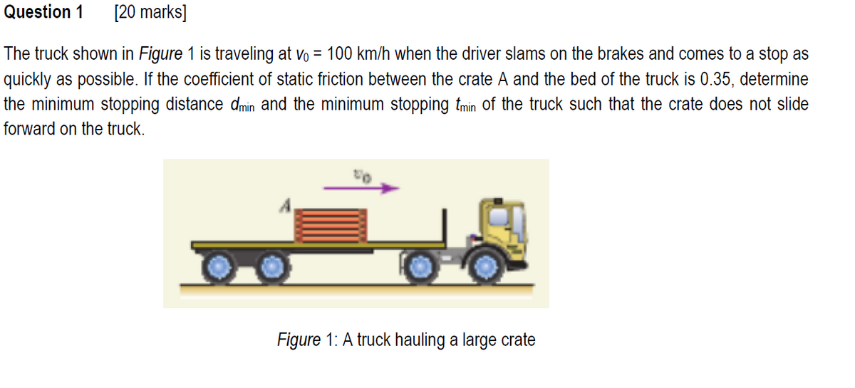 Question 1 [20 marks]
The truck shown in Figure 1 is traveling at v₁ = 100 km/h when the driver slams on the brakes and comes to a stop as
quickly as possible. If the coefficient of static friction between the crate A and the bed of the truck is 0.35, determine
the minimum stopping distance dmin and the minimum stopping tmin of the truck such that the crate does not slide
forward on the truck.
Figure 1: A truck hauling a large crate