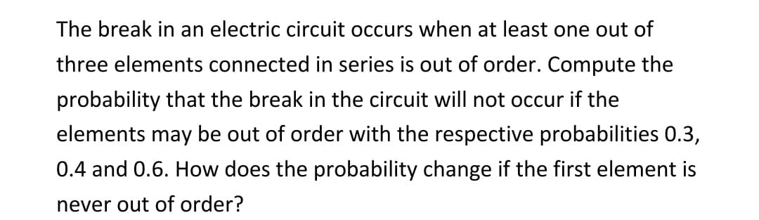 The break in an electric circuit occurs when at least one out of
three elements connected in series is out of order. Compute the
probability that the break in the circuit will not occur if the
elements may be out of order with the respective probabilities 0.3,
0.4 and 0.6. How does the probability change if the first element is
never out of order?