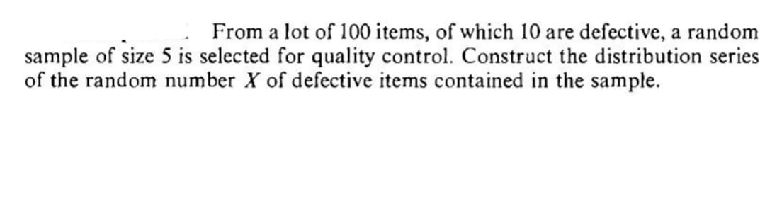 From a lot of 100 items, of which 10 are defective, a random
sample of size 5 is selected for quality control. Construct the distribution series
of the random number X of defective items contained in the sample.