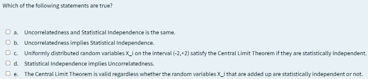 Which of the following statements are true?
O a. Uncorrelatedness and Statistical Independence is the same.
O b. Uncorrelatedness implies Statistical Independence.
O c. Uniformly distributed random variables X_i on the interval (-2,+2) satisfy the Central Limit Theorem if they are statistically independent.
O d. Statistical Independence implies Uncorrelatedness.
O e. The Central Limit Theorem is valid regardless whether the random variables X_i that are added up are statistically independent or not.
