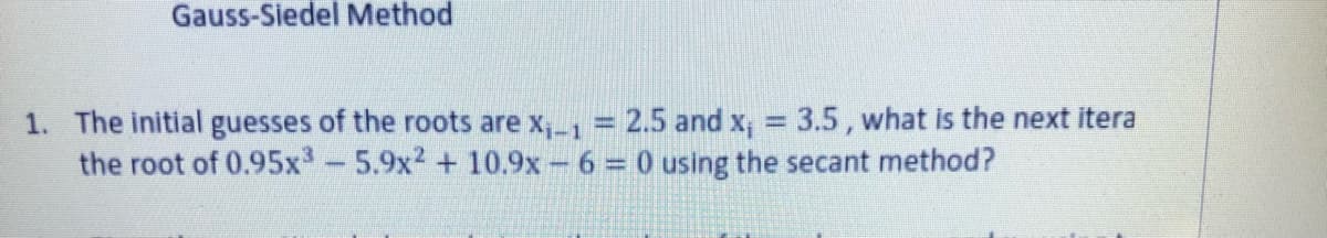 Gauss-Siedel Method
1. The initial guesses of the roots are x,1 = 2.5 and x, = 3.5, what is the next itera
the root of 0.95x-5.9x2 + 10.9x - 6 = 0 using the secant method?
