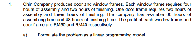 1.
Chin Company produces door and window frames. Each window frame requires four
hours of assembly and two hours of finishing. One door frame requires two hours of
assembly and three hours of finishing. The company has available 60 hours of
assembling time and 48 hours of finishing time. The profit of each window frame and
door frame are RM50 and RM40 respectively.
a)
Formulate the problem as a linear programming model.
