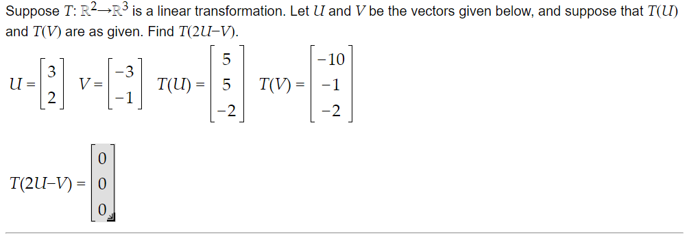 Suppose T: R2-→R° is a linear transformation. Let U and V be the vectors given below, and suppose that T(U)
and T(V) are as given. Find T(2U-V).
10
-3
T(U) =| 5
1
U =
V =
T(V) =
-1
-2
T(2U-V) = | 0
