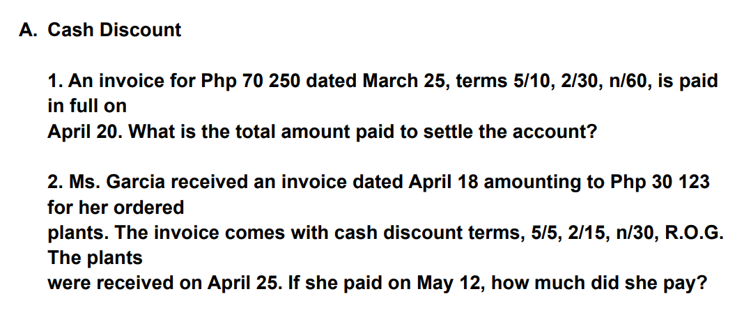 A. Cash Discount
1. An invoice for Php 70 250 dated March 25, terms 5/10, 2/30, n/60, is paid
in full on
April 20. What is the total amount paid to settle the account?
2. Ms. Garcia received an invoice dated April 18 amounting to Php 30 123
for her ordered
plants. The invoice comes with cash discount terms, 5/5, 2/15, n/30, R.O.G.
The plants
were received on April 25. If she paid on May 12, how much did she pay?

