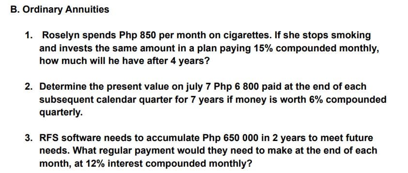 B. Ordinary Annuities
1. Roselyn spends Php 850 per month on cigarettes. If she stops smoking
and invests the same amount in a plan paying 15% compounded monthly,
how much will he have after 4 years?
2. Determine the present value on july 7 Php 6 800 paid at the end of each
subsequent calendar quarter for 7 years if money is worth 6% compounded
quarterly.
3. RFS software needs to accumulate Php 650 000 in 2 years to meet future
needs. What regular payment would they need to make at the end of each
month, at 12% interest compounded monthly?
