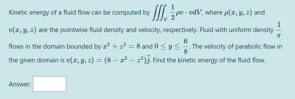 Kinetic
energy
of a fluid flow can be computed by ||| 5P
pv · vdV, where p(x, y, z) and
V
1
v(x, y, z) are the pointwise fluid density and velocity, respectively. Fluid with uniform density
6
flows in the domain bounded by x² + z²
= 8 and 0 < Y<
. The velocity of parabolic flow in
8
the given domain is v(x, y, z) = (8 – x² – z²)j. Find the kinetic energy of the fluid flow.
Answer:
