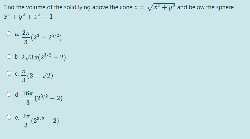 Find the volume of the solid lying above the cone z =
x² + y2 and below the sphere
x2 + y? + z2 = 1.
a. 27
(2° – 25/2)
3
-
O b. 2 /37(2/2 – 2)
c. " (2 – v2)
3
O d. 167
(23/2 – 2)
3
e. 27
(2³/2 – 2)
3
-
