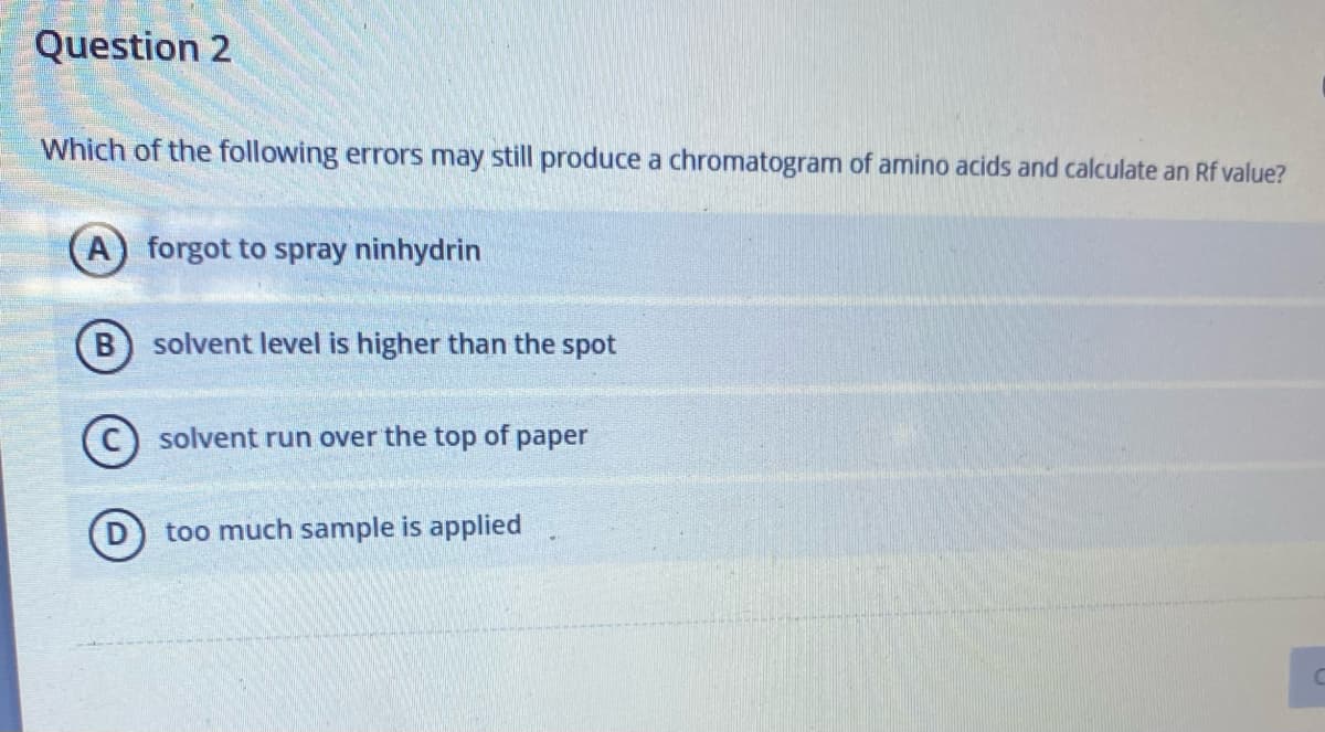 Question 2
Which of the following errors may still produce a chromatogram of amino acids and calculate an Rf value?
A) forgot to spray ninhydrin
B) solvent level is higher than the spot
solvent run over the top of paper
C
(D) too much sample is applied