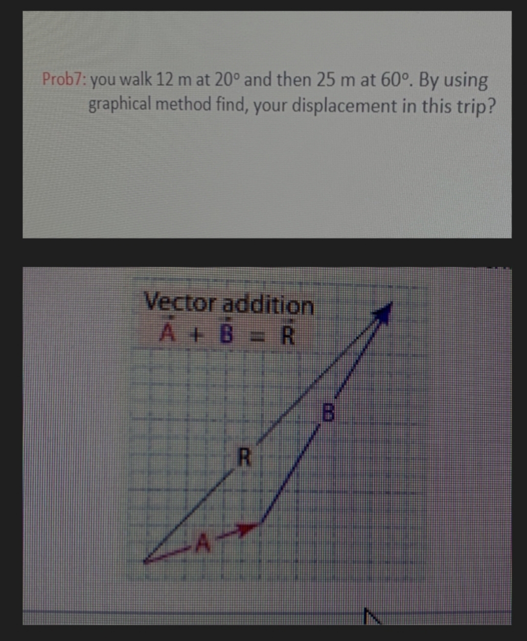 Prob7: you walk 12 m at 20° and then 25 m at 60°. By using
graphical method find, your displacement in this trip?
Vector addition
A+B = R
B.
R.
