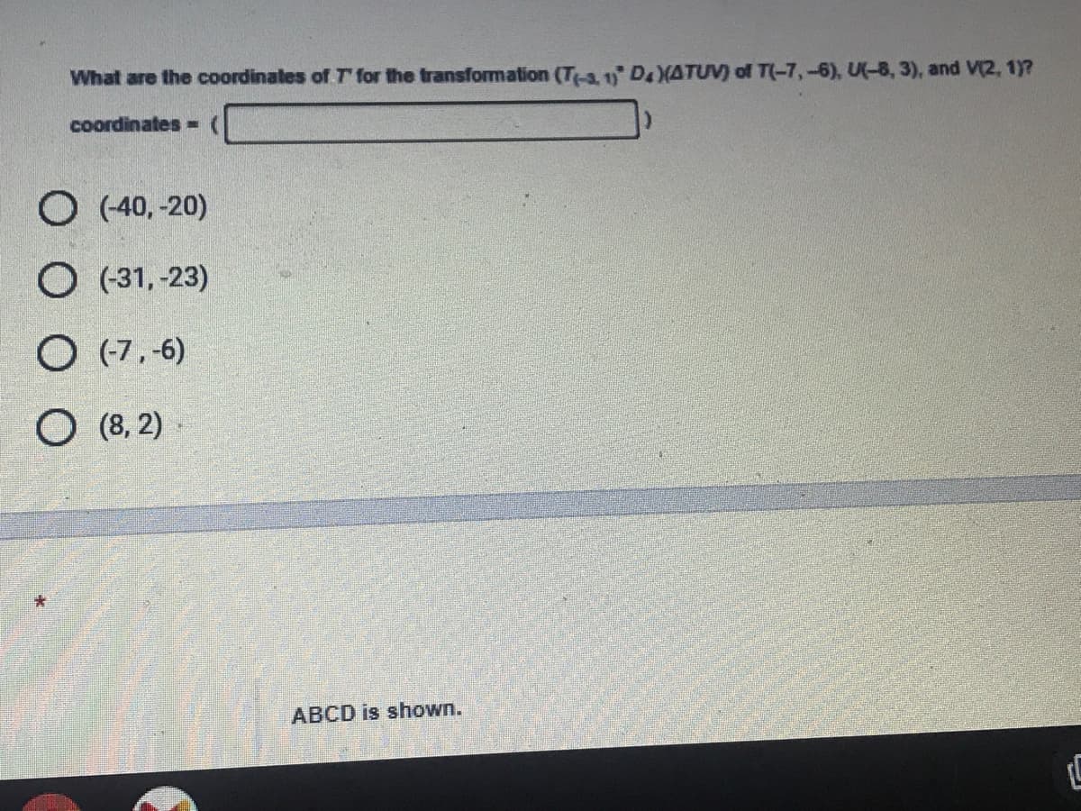 What are the coordinales of T for the transformation (T-3, 1 DXATUV) of T(-7,-6), U(-8, 3), and V(2, 1)?
coordinates =
O (40, -20)
O (31, -23)
O (7,-6)
O (8, 2)
ABCD is shown.
