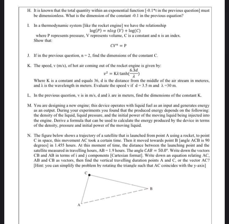 It is known that the total quantity within an exponential function (-0.1*t in the previous question)] must
be dimensionless. What is the dimension of the constant -0.1 in the previous equation?
In a thermodynamic system (like the rocket engine] we have the relationship
log(P) = nlog (V) + log(C)
where P represents pressure, V represents volume, C is a constant and n is an index.
Show that:
CV" = P
