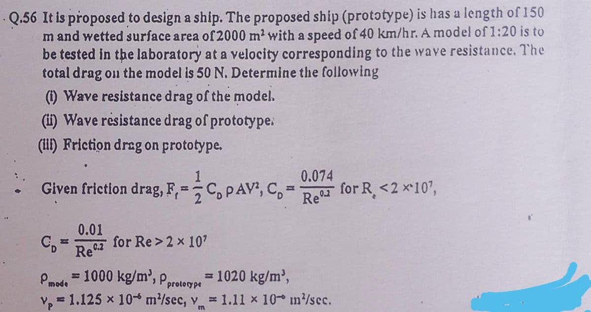 Q.56 It is proposed to design a ship. The proposed ship (prototype) is has a length of 150
m and wetted surface area of 2000 m² with a speed of 40 km/hr. A model of 1:20 is to
be tested in the laboratory at a velocity corresponding to the wave resistance. The
total drag on the model is 50 N. Determine the following
(1) Wave resistance drag of the model.
(ii) Wave resistance drag of prototype.
(iii) Friction drag on prototype.
1
Given friction drag, F, ==C PAV², C
H
0.01
Rec.2
for Re> 2 x 10'
0.074
Re
Pmode=1000 kg/m³, p.
= 1020 kg/m³,
prototype
v₂ = 1.125 x 10 m/sec, v = 1.11 × 10 m/sec.
P
for R <2 x 10¹,