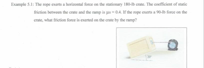 Example 5.1: The rope exerts a horizontal force on the stationary 180-lb crate. The coefficient of static
friction between the crate and the ramp is us = 0.4. If the rope exerts a 90-lb force on the
crate, what friction force is exerted on the crate by the ramp?
20
