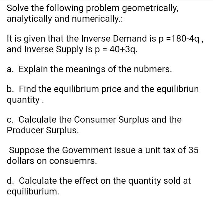 Solve the following problem geometrically,
analytically and numerically.:
It is given that the Inverse Demand is p =180-4q,
and Inverse Supply is p = 40+3q.
a. Explain the meanings of the nubmers.
b. Find the equilibrium price and the equilibriun
quantity .
c. Calculate the Consumer Surplus and the
Producer Surplus.
Suppose the Government issue a unit tax of 35
dollars on consuemrs.
d. Calculate the effect on the quantity sold at
equiliburium.

