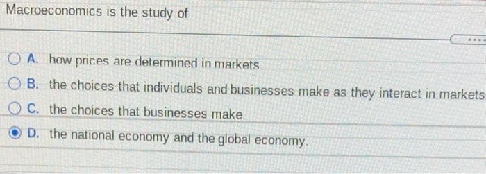 Macroeconomics is the study of
O A. how prices are determined in markets
O B. the choices that individuals and businesses make as they interact in markets
O C. the choices that businesses make.
O D. the national economy and the global economy.
