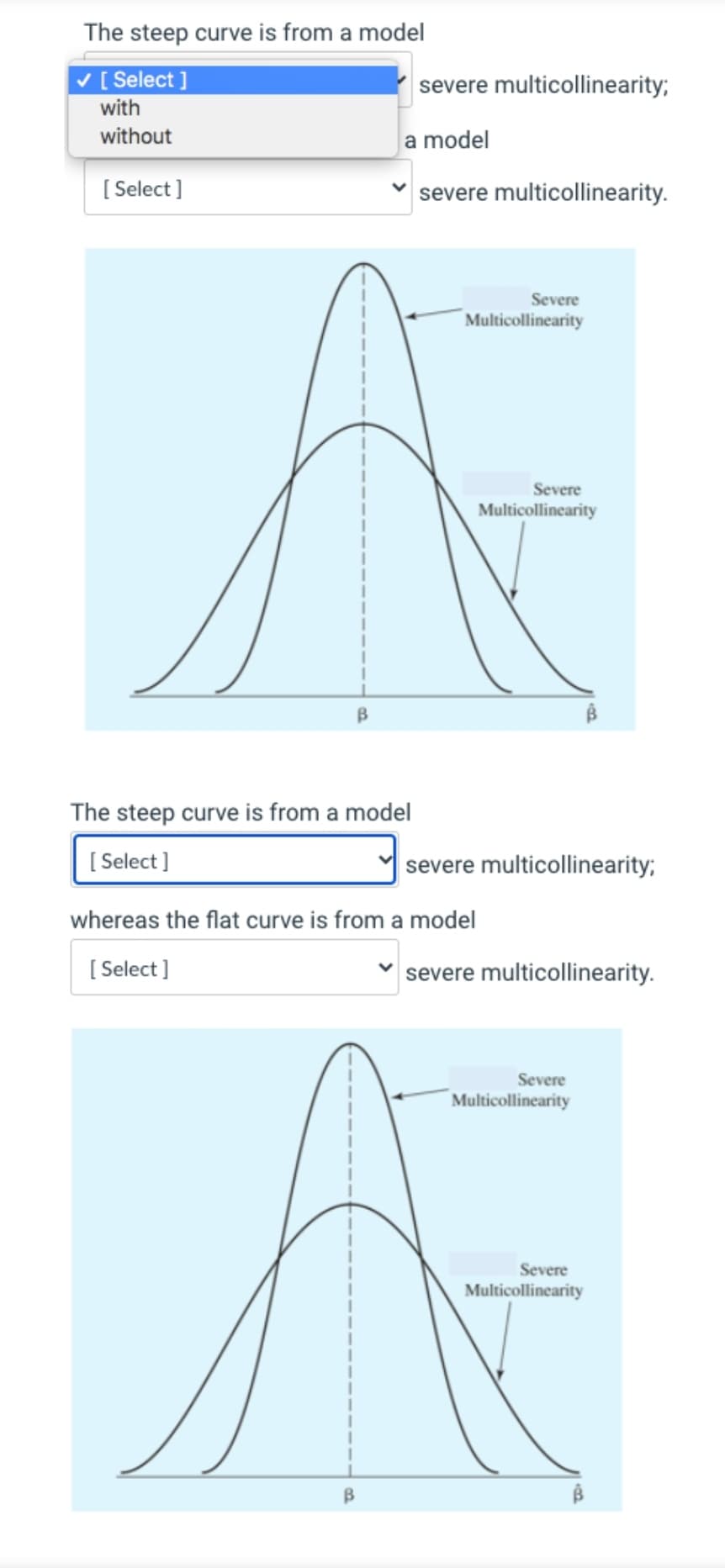 The steep curve is from a model
V [ Select ]
severe multicollinearity;
with
without
a model
[ Select ]
severe multicollinearity.
Severe
Multicollinearity
Severe
Multicollinearity
The steep curve is from a model
[ Select ]
severe multicollinearity;
whereas the flat curve is from a model
[ Select ]
severe multicollinearity.
Severe
Multicollinearity
Severe
Multicollinearity
B.

